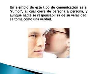 Un ejemplo de este tipo de comunicación es el
“rumor”, el cual corre de persona a persona, y
aunque nadie se responsabiliza de su veracidad,
se toma como una verdad.
 