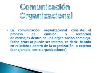 • La comunicación organizacional consiste el
proceso de emisión y recepción
de mensajes dentro de una organización compleja.
Dicho proceso puede ser interno, es decir, basado
en relaciones dentro de la organización, o externo
(por ejemplo, entre organizaciones).
 