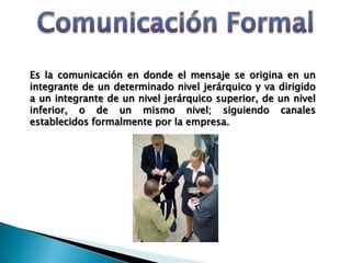 Es la comunicación en donde el mensaje se origina en un
integrante de un determinado nivel jerárquico y va dirigido
a un integrante de un nivel jerárquico superior, de un nivel
inferior, o de un mismo nivel; siguiendo canales
establecidos formalmente por la empresa.
 