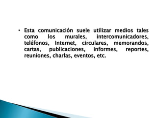 • Esta comunicación suele utilizar medios tales
como los murales, intercomunicadores,
teléfonos, Internet, circulares, memorandos,
cartas, publicaciones, informes, reportes,
reuniones, charlas, eventos, etc.
 