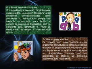 Problemas semiestructurados
Son aquellos que no están completamente
estructurados. Se pueden considerar a los
problemas semiestructurados como
problemas no estructurados porque hay
bastante conocimiento para limitar el
número de soluciones disponibles, pero no
suficiente para garantizar el 100% de
certidumbre de llegar a una solución
óptima.
Problemas programables
Se conoce con este nombre a los
problemas estructurados porque es posible
elaborar un programa para resolverlos. Los
problemas no estructurados se consideran
no programables, porque no hay
posibilidad de elaborar un programa
específico para resolverlos
 