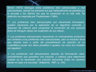 Simón (1973) distingue entre problemas bien estructurados y mal
estructurados, siendo los primeros los que habitualmente se plantean en
la escuela y los últimos los que se presentan en la vida real. Tal
distinción es mejorada por Fredericksen (1984):
"1. Los problemas bien estructurados son claramente formulados,
pueden resolverse por la aplicación de un algoritmo conocido, y
disponen de criterios para comprobar la corrección de una solución
[área de triángulo dadas las longitudes de sus lados]...
2. Los problemas estructurados requiriendo un razonamiento productivo
son similares a los problemas bien estructurados, pero el resolutor tiene
que diseñar todo o parte del procedimiento de solución [si un
cuadrilátero posee dos lados paralelos e iguales, los otros dos también
son iguales]...
3. Los problemas mal estructurados carecen de formulación clara,
procedimiento que garantice una solución, y criterios para determinar
cuándo se ha alcanzado una solución [encontrar todos los caminos
desde mi casa a la escuela]." (Kilpatrick, 1987, p. 134)
 