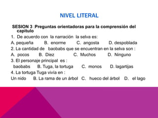 NIVEL LITERAL
SESION 3 :Preguntas orientadoras para la comprensión del
capitulo
1. De acuerdo con la narración la selva es:
A. pequeña B. enorme C. angosta D. despoblada
2. La cantidad de baobabs que se encuentran en la selva son :
A. pocos B. Diez C. Muchos D. Ninguno
3. El personaje principal es :
baobabs B. Tuga, la tortuga C. monos D. lagartijas
4. La tortuga Tuga vivía en :
Un nido B. La rama de un árbol C. hueco del árbol D. el lago
 