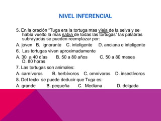NIVEL INFERENCIAL
5. En la oración “Tuga era la tortuga mas vieja de la selva y se
había vuelto la mas sabia de todas las tortugas” las palabras
subrayadas se pueden reemplazar por:
A. joven B. ignorante C. inteligente D. anciana e inteligente
6. Las tortugas viven aproximadamente
A. 30 a 40 días B. 50 a 80 años C. 50 a 80 meses
D. 80 horas
7. Las tortugas son animales:
A. carnívoros B. herbívoros C. omnívoros D. insectívoros
8. Del texto se puede deducir que Tuga es:
A. grande B. pequeña C. Mediana D. delgada
 