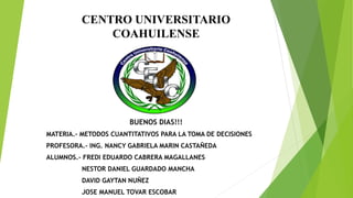 CENTRO UNIVERSITARIO
COAHUILENSE
BUENOS DIAS!!!
MATERIA.- METODOS CUANTITATIVOS PARA LA TOMA DE DECISIONES
PROFESORA.- ING. NANCY GABRIELA MARIN CASTAÑEDA
ALUMNOS.- FREDI EDUARDO CABRERA MAGALLANES
NESTOR DANIEL GUARDADO MANCHA
DAVID GAYTAN NUÑEZ
JOSE MANUEL TOVAR ESCOBAR
 