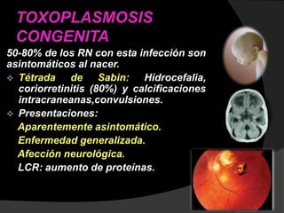 TOXOPLASMOSIS
CONGENITA
50-80% de los RN con esta infección son
asintomáticos al nacer.
 Tétrada de Sabin: Hidrocefalia,
coriorretinitis (80%) y calcificaciones
intracraneanas,convulsiones.
 Presentaciones:
Aparentemente asintomático.
Enfermedad generalizada.
Afección neurológica.
LCR: aumento de proteínas.
 