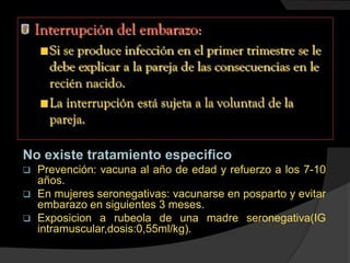No existe tratamiento especifico
 Prevención: vacuna al año de edad y refuerzo a los 7-10
años.
 En mujeres seronegativas: vacunarse en posparto y evitar
embarazo en siguientes 3 meses.
 Exposicion a rubeola de una madre seronegativa(IG
intramuscular,dosis:0,55ml/kg).
 