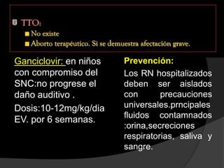 Ganciclovir: en niños
con compromiso del
SNC:no progrese el
daño auditivo .
Dosis:10-12mg/kg/dia
EV. por 6 semanas.
Prevención:
Los RN hospitalizados
deben ser aislados
con precauciones
universales.prncipales
fluidos contamnados
:orina,secreciones
respiratorias, saliva y
sangre.
 