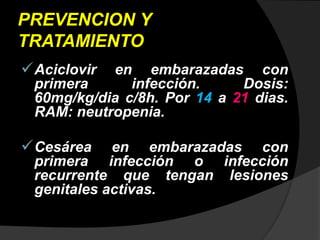 PREVENCION Y
TRATAMIENTO
Aciclovir en embarazadas con
primera infección. Dosis:
60mg/kg/dia c/8h. Por 14 a 21 dias.
RAM: neutropenia.
Cesárea en embarazadas con
primera infección o infección
recurrente que tengan lesiones
genitales activas.
 