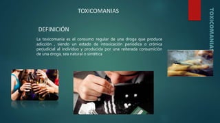 La toxicomanía es el consumo regular de una droga que produce
adicción , siendo un estado de intoxicación periódica o crónica
perjudicial al individuo y producida por una reiterada consumición
de una droga, sea natural o sintética
TOXICOMANIAS
DEFINICIÓN
 