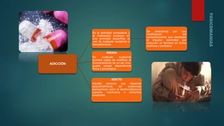 ADICCIÓN
Es la actividad compulsiva y
la implicación excesiva en
una actividad especifica al
uso de cualquier sustancia o
estupefaciente.
Se caracteriza por una
modificación del
comportamiento que obedecen
al impulso reprimible por
consumir un farmaco en forma
continua y periódica
DROGA
Es cualquier sustancia
química capaz de modificar el
funcionamiento de un ser vivo,
puede causar dependencia
física y psicológica.
ADICTO
Aquella persona que depende
perjudicialmente de sustancias
psicoactivas como el alcohol,tabaco,la
cocaína, marihuana o solventes
inhalantes
 