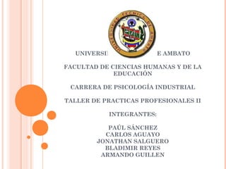UNIVERSIDAD TÉCNICA DE AMBATO
FACULTAD DE CIENCIAS HUMANAS Y DE LA
EDUCACIÓN
CARRERA DE PSICOLOGÍA INDUSTRIAL
TALLER DE PRACTICAS PROFESIONALES II
INTEGRANTES:
PAÚL SÁNCHEZ
CARLOS AGUAYO
JONATHAN SALGUERO
BLADIMIR REYES
ARMANDO GUILLEN

 