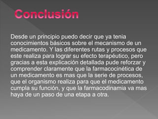Desde un principio puedo decir que ya tenia
conocimientos básicos sobre el mecanismo de un
medicamento. Y las diferentes rutas y procesos que
este realiza para lograr su efecto terapéutico, pero
gracias a esta explicación detallada pude reforzar y
comprender claramente que la farmacocinética de
un medicamento es mas que la serie de procesos,
que el organismo realiza para que el medicamento
cumpla su función, y que la farmacodinamia va mas
haya de un paso de una etapa a otra.
 
