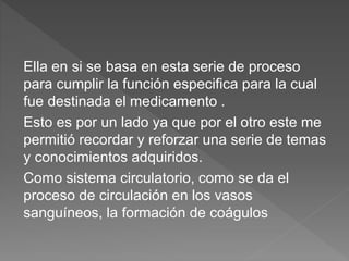Ella en si se basa en esta serie de proceso
para cumplir la función especifica para la cual
fue destinada el medicamento .
Esto es por un lado ya que por el otro este me
permitió recordar y reforzar una serie de temas
y conocimientos adquiridos.
Como sistema circulatorio, como se da el
proceso de circulación en los vasos
sanguíneos, la formación de coágulos
 