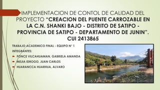 IMPLEMENTACION DE CONTOL DE CALIDAD DEL
PROYECTO “CREACION DEL PUENTE CARROZABLE EN
LA C.N. SHANKI BAJO - DISTRITO DE SATIPO -
PROVINCIA DE SATIPO - DEPARTAMENTO DE JUNIN”.
CUI 2413865
TRABAJO ACADEMICO FINAL - EQUIPO N° 1
INTEGRANTES:
 PONCE VILCAHUAMAN, GABRIELA AMANDA
 MEJIA IDROGO, JUAN CARLOS
 HUARANCCA HUARHUA, ALVARO
 