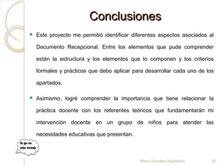 ConclusionesConclusiones
 Este proyecto me permitió identificar diferentes aspectos asociados al
Documento Recepcional. Entre los elementos que pude comprender
están la estructura y los elementos que lo componen y los criterios
formales y prácticos que debo aplicar para desarrollar cada uno de los
apartados.
 Asimismo, logré comprender la importancia que tiene relacionar la
práctica docente con los referentes teóricos que fundamentarán mi
intervención docente en un grupo de niños para atender las
necesidades educativas que presentan.
Mario González Magdaleno 20
 