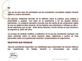 ESES
•uno de los tres tipos de actividades que las estudiantes normalistas realizan duranteuno de los tres tipos de actividades que las estudiantes normalistas realizan durante
séptimo y octavo semestres.séptimo y octavo semestres.
•un ejercicio intelectual derivado de la reflexión sobre la práctica, para analizar aun ejercicio intelectual derivado de la reflexión sobre la práctica, para analizar a
profundidad y explicar –con base en la experiencia y en los aportes teóricosprofundidad y explicar –con base en la experiencia y en los aportes teóricos
pertinentes– un problema educativo concreto que dé cuenta de las condiciones realespertinentes– un problema educativo concreto que dé cuenta de las condiciones reales
en que se realiza la labor docente, de los factores que intervienen e influyen en ella yen que se realiza la labor docente, de los factores que intervienen e influyen en ella y
de las relaciones que se dande las relaciones que se dan entre dichos factores y de las formas en que funciona yentre dichos factores y de las formas en que funciona y
se organiza el jardín de niños.se organiza el jardín de niños.
•uun ensayo de carácter analítico y explicativo en el que las estudiantes expresan unan ensayo de carácter analítico y explicativo en el que las estudiantes expresan una
visión particular sobre un tema, exponen ideas, reflexiones y puntos de vistavisión particular sobre un tema, exponen ideas, reflexiones y puntos de vista
personales sobre sus experiencias docentes, fundamentados en argumentos.personales sobre sus experiencias docentes, fundamentados en argumentos.
OBJETIVOS QUE PERSIGUEOBJETIVOS QUE PERSIGUE
•Que las estudiantes desarrollen sus habilidades para sistematizar de manera reflexivaQue las estudiantes desarrollen sus habilidades para sistematizar de manera reflexiva
sus experiencias de trabajo docente y comunicarlas por escrito.sus experiencias de trabajo docente y comunicarlas por escrito.
Mario González Magdaleno 5
 
