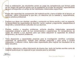 Para su elaboración, las estudiantes ponen en juego las competencias que forman parte
de los rasgos del perfil de egreso que se establecen en el plan de estudios, especialmente
las que corresponden al campo de las habilidades intelectuales específicas:
• Posee alta capacidad de comprensión del material escrito y tiene el hábito de la lectura; en
particular, valora críticamente lo que lee y lo relaciona con la realidad y, especialmente,
con su práctica profesional.
• Expresa sus ideas con claridad, sencillez y corrección en forma escrita y oral; en especial,
ha desarrollado las capacidades de describir, narrar, explicar y argumentar, adaptándose al
desarrollo y características culturales de sus alumnos.
• Plantea, analiza y resuelve problemas, enfrenta desafíos intelectuales generando
respuestas propias a partir de sus conocimientos y experiencias. En consecuencia, es
capaz de orientar a sus alumnos para que éstos adquieran la capacidad de analizar
situaciones y de resolver problemas.
• Tiene disposición y capacidades propicias para la investigación científica: curiosidad,
capacidad de observación, método para plantear preguntas y para poner a prueba
respuestas, y reflexión crítica. Aplica esas capacidades para mejorar los resultados de su
labor educativa.
• Localiza, selecciona y utiliza información de diverso tipo, tanto de fuentes escritas como de
material audiovisual, en especial la que necesita para su actividad
Mario González Magdaleno 7
 