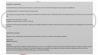 EXAMENES DE LABORATORIO
Se recaba laboratorios solicitados biometria hematica, reporta HS 9.27, Hto 27.4, VMC 33.9, Plaquetas 128 mil, leucocitos 25.500 (86.5 N)
QS. Glucosa 146, Ra 25.7, Creatinina o.6, BU 12, Acido Urico 2.9
P.F.H. coleterol 111, proteinas totales 7.3 albumina 4.9, Globulinas 5.4, billirrubina total 7.24, Bilirrubina directa 5.34, bilirrubina indirecta 1.9, AST 142, ALT. 59, GGT 132, DHL
254.
Electrolitos sericos: Na 132, K 4.7, Cl 100
Coagulacion : plaquetas 148 mil, tp 20.9, TTP 39.4 seg.
Paciente con anemia presenta leucocitosis a expensas de neutrofilia justificable por procesos infecciosos pulmonar PFH con elevacion por hepatopatia cronica. Electrolitos
normales.
DIAGNÓSTICO ETIOLÓGICO
Infecciones virales, enfermedades autoinmmunitarias, daño inducido por fármacos, colestasis y enfermeades metabólicas
NOSOLÓGICO
CIRROSIS ALCOHÓLICA
INTEGRAL:
Padecimiento producido por la ingesta de bebidas alcohólicas en exceso en el cual debido a la lesión de las células del parénquima hepático, el hígado se inflama y aumenta
de tamaño, se produce fibrosis. Al progresar la enfermedad, el hígado se hace pequeño, duro y nodular. Con el tiempo, se pierde su arquitectura normal, así como la
estructura de los vasos sanguíneos y linfáticos dando lugar a una insuficiencia hepática
 