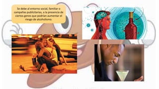 Se debe al entorno social, familiar o
campañas publicitarias, a la presencia de
ciertos genes que podrían aumentar el
riesgo de alcoholismo.
 
