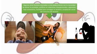 Algunos otros factores asociados a este padecimiento son la necesidad
de aliviar la ansiedad, conflicto en relaciones interpersonales, depresión,
baja autoestima, facilidad para conseguir el alcohol y aceptación social
del consumo del alcohol.
 