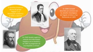 El termino cirrosis se
deriva del griego
“kippos” y su
descripción anatómica
se debe a Laennec
En 1543 Vesalio sugirió la
relación de enfermedad
hepática con el alcohol y
en 1941 la progresión de
una hepatitis a cirrosis.
En 1838 Carswell
describió por primera vez
los detalles histológicos
del hígado cirrótico y fue
Rokitansky en 1843
 