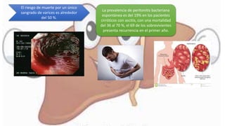 El riesgo de muerte por un único
sangrado de varices es alrededor
del 50 %.
La prevalencia de peritonitis bacteriana
espontánea es del 19% en los pacientes
cirróticos con ascitis, con una mortalidad
del 36 al 70 %, el 69 de los sobrevivientes
presenta recurrencia en el primer año.
 
