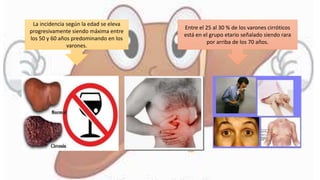La incidencia según la edad se eleva
progresivamente siendo máxima entre
los 50 y 60 años predominando en los
varones.
Entre el 25 al 30 % de los varones cirróticos
está en el grupo etario señalado siendo rara
por arriba de los 70 años.
 