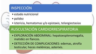 INSPECCIÓN
• estado nutricional
• palidez
• Ictericia, hematomas y/o epistaxis, telangiectasias
AUSCULTACIÓN CARDIORRESPIRATORIA
• EXPLORACIÓN ABDOMINAL: hepatoesplenomegalia,
matidéz en flancos.
• DETECCIÓN DE COMPLICACIONES: edemas, atrofia
testicular, heces melénicas, asterixis.
 