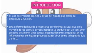 • es una enfermedad crónica y difusa del hígado que altera su
estructura y función.
• Esta enfermedad puede presentarse por distintas causas que en la
mayoría de los casos la cirrosis hepática se produce por un consumo
excesivo de alcohol unas caudas desencadenantes seguidas son las
inflamaciones del hígado provocadas por virus como la hepatitis B, la
C o la D.
 