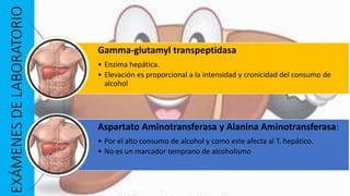 EXÁMENESDELABORATORIO
Gamma-glutamyl transpeptidasa
• Enzima hepática.
• Elevación es proporcional a la intensidad y cronicidad del consumo de
alcohol
Aspartato Aminotransferasa y Alanina Aminotransferasa:
• Por el alto consumo de alcohol y como este afecta al T. hepático.
• No es un marcador temprano de alcoholismo
 