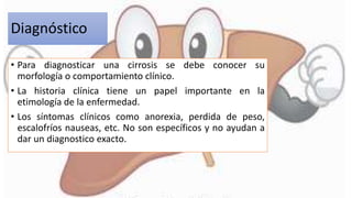 Diagnóstico
• Para diagnosticar una cirrosis se debe conocer su
morfología o comportamiento clínico.
• La historia clínica tiene un papel importante en la
etimología de la enfermedad.
• Los síntomas clínicos como anorexia, perdida de peso,
escalofríos nauseas, etc. No son específicos y no ayudan a
dar un diagnostico exacto.
 
