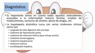 Diagnóstico
• Es importante tomar en cuenta todos aquellos antecedentes
asociados a la enfermedad: historia familiar, empleo de
medicamentos, consumo de alcohol, abuso de drogas, etc.
• La hepatopatía alcohólica cursa con varios síndromes clínicos
como son:
• sangrado de tubo digestivo alto y/o bajo.
• síndrome de hipertensión porta.
• síndrome de retención hídrica (que incluye ascitis).
• síndrome hemorragíparo.
• síndrome hepatorrenal.
• síndrome ictérico.
• encefalopatía hepática.
 