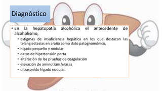 Diagnóstico
• En la hepatopatía alcohólica el antecedente de
alcoholismo,
• estigmas de insuficiencia hepática en los que destacan las
telangiectasias en araña como dato patognomónico,
• hígado pequeño y nodular
• datos de hipertensión porta
• alteración de las pruebas de coagulación
• elevación de aminotransferasas
• ultrasonido hígado nodular.
 