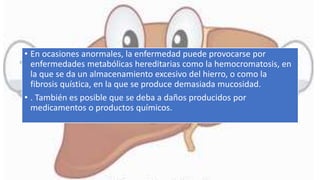 • En ocasiones anormales, la enfermedad puede provocarse por
enfermedades metabólicas hereditarias como la hemocromatosis, en
la que se da un almacenamiento excesivo del hierro, o como la
fibrosis quística, en la que se produce demasiada mucosidad.
• . También es posible que se deba a daños producidos por
medicamentos o productos químicos.
 
