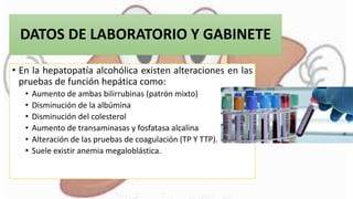 DATOS DE LABORATORIO Y GABINETE
• En la hepatopatía alcohólica existen alteraciones en las
pruebas de función hepática como:
• Aumento de ambas bilirrubinas (patrón mixto)
• Disminución de la albúmina
• Disminución del colesterol
• Aumento de transaminasas y fosfatasa alcalina
• Alteración de las pruebas de coagulación (TP Y TTP).
• Suele existir anemia megaloblástica.
 