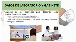 DATOS DE LABORATORIO Y GABINETE
• Algunos de los exámenes para descartar otras
enfermedades incluyen:
• Tomografía computarizada del abdomen
• Exámenes de sangre para otras causas de enfermedad hepática
• Ecografía abdominal
 