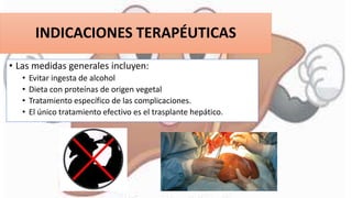 INDICACIONES TERAPÉUTICAS
• Las medidas generales incluyen:
• Evitar ingesta de alcohol
• Dieta con proteínas de origen vegetal
• Tratamiento específico de las complicaciones.
• El único tratamiento efectivo es el trasplante hepático.
 