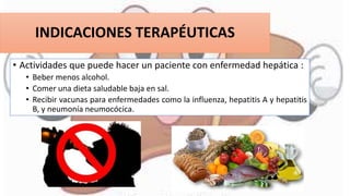 INDICACIONES TERAPÉUTICAS
• Actividades que puede hacer un paciente con enfermedad hepática :
• Beber menos alcohol.
• Comer una dieta saludable baja en sal.
• Recibir vacunas para enfermedades como la influenza, hepatitis A y hepatitis
B, y neumonía neumocócica.
 