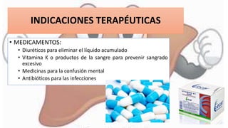 INDICACIONES TERAPÉUTICAS
• MEDICAMENTOS:
• Diuréticos para eliminar el líquido acumulado
• Vitamina K o productos de la sangre para prevenir sangrado
excesivo
• Medicinas para la confusión mental
• Antibióticos para las infecciones
 