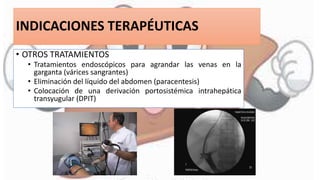 INDICACIONES TERAPÉUTICAS
• OTROS TRATAMIENTOS
• Tratamientos endoscópicos para agrandar las venas en la
garganta (várices sangrantes)
• Eliminación del líquido del abdomen (paracentesis)
• Colocación de una derivación portosistémica intrahepática
transyugular (DPIT)
 