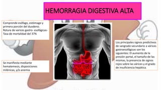 HEMORRAGIA DIGESTIVA ALTA
Comprende esófago, estómago y
primera porción del duodeno.
Rotura de varices gastro- esofágicas-
Tasa de mortalidad del 37%
Los principales signos predictivos
de sangrado secundario a várices
gastroesofágicas son los
siguientes: El aumento de la
presión portal, el tamaño de las
mismas, la presencia de signos
rojos sobre las várices y el grado
de insuficiencia hepática.
Se manifiesta mediante
hematemesis, disposiciones
milénicas, y/o anemia
 