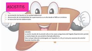 ASCISTITIS
• acumulación de líquido en la cavidad abdominal
• disminución de la probabilidad de supervivencia a un año desde el 90% en cirróticos
• la rotura de hernias abdominales
CAUSAS
La ascitis resulta de la presión alta en los vasos sanguíneos del hígado (hipertensión portal)
y niveles bajos de una proteína llamada albúmina.
Esto incluye infección prolongada con hepatitis C o B y el consumo excesivo de alcohol
durante muchos año
 