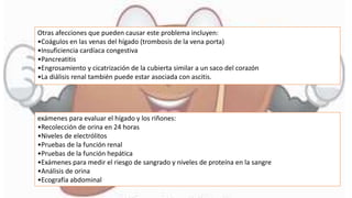 Otras afecciones que pueden causar este problema incluyen:
•Coágulos en las venas del hígado (trombosis de la vena porta)
•Insuficiencia cardíaca congestiva
•Pancreatitis
•Engrosamiento y cicatrización de la cubierta similar a un saco del corazón
•La diálisis renal también puede estar asociada con ascitis.
exámenes para evaluar el hígado y los riñones:
•Recolección de orina en 24 horas
•Niveles de electrólitos
•Pruebas de la función renal
•Pruebas de la función hepática
•Exámenes para medir el riesgo de sangrado y niveles de proteína en la sangre
•Análisis de orina
•Ecografía abdominal
 