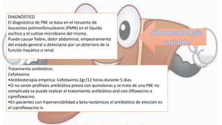 DIAGNÓSTICO
El diagnóstico de PBE se basa en el recuento de
leucocitos polimorfonucleares (PMN) en el líquido
ascítico y el cultivo microbiano del mismo.
Puede causar fiebre, dolor abdominal, empeoramiento
del estado general o detectarse por un deterioro de la
función hepática o renal.
Tratamiento antibiótico:
Cefotaxima
•Antibioterapia empírica: Cefotaxima 2gr/12 horas durante 5 días.
•Si no existe profilaxis antibiótica previa con quinolonas y se trata de una PBE no
complicada se puede realizar el tratamiento antibiótico oral con Ofloxacino o
ciprofloxacino.
•En pacientes con hipersensibilidad a beta-lactámicos el antibiótico de elección es
el ciprofloxacino iv.
 
