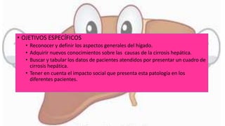 • OJETIVOS ESPECÍFICOS
• Reconocer y definir los aspectos generales del hígado.
• Adquirir nuevos conocimientos sobre las causas de la cirrosis hepática.
• Buscar y tabular los datos de pacientes atendidos por presentar un cuadro de
cirrosis hepática.
• Tener en cuenta el impacto social que presenta esta patología en los
diferentes pacientes.
 