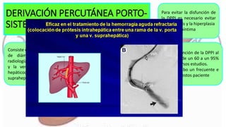 DERIVACIÓN PERCUTÁNEA PORTO-
SISTEMÁTICA INTRAHEPÁTICA
Consiste en la creación de una comunicación
de diámetro prefijado por métodos de
radiología intervencionista entre la vena porta
y la vena cava a través del parénquima
hepáticodurante el cateterismo de venas
suprahepáticas
Para evitar la disfunción de
la DPPI es necesario evitar
la trombosis y la hiperplasia
de la seudoíntima
La probabilidad de disfunción de la DPPI al
año de seguimiento es de un 60 a un 95%
de pacientes según diversos estudios.
Esto obliga a llevar a cabo un frecuente e
intenso seguimiento de estos paciente
 