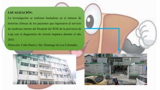 LOCALIZACIÓN:
La investigación se realizara basándose en el número de
historias clínicas de los pacientes que ingresaron al servicio
de medicina interna del Hospital del IESS de la provincia de
Loja con el diagnostico de cirrosis hepática durante el año
2016.
Dirección: Calle Ibarra y Sto. Domingo de Los Colorados
 
