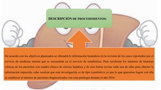 De acuerdo con los objetivos planteados se obtendrá la información basándose en la revisión de los casos reportados por el
servicio de medicina interna que se encuentran en el servicio de estadísticas. Para recolectar los números de historias
clínicas de los pacientes con cuadro clínico de cirrosis hepática y de esta forma revisar cada una de ellas para obtener la
información requerida, cabe recalcar que esta investigación es de tipo cuantitativa ya que lo que queremos lograr con ella
es establecer el número de pacientes diagnosticados con esta patología durante el año 2016.
DESCRIPCIÓN DE PROCEDIMIENTOS:
 