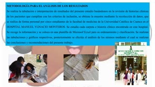 METODOLOGÍA PARA ELANÁLISIS DE LOS RESULTADOS
Se realiza la tabulación e interpretación de resultados del presente estudio basándonos en la revisión de historias clínicas
de los pacientes que cumplían con los criterios de inclusión, se obtiene la muestra mediante la recolección de datos, que
se realiza de forma personal por cinco estudiantes de la facultad de medicina de la Universidad Católica de Cuenca en el
HOSPITAL MANUEL YGNACIO MONTEROS. Se estudia cada carpeta e historia clínica encontrada en este hospital.
Se recoge la información y se coloca en una plantilla de Microsof Ecxel para su ordenamiento y clasificación. Se realizan
las tabulaciones y gráficos respectivos, posteriormente se efectúa el análisis de los mismos mediante el cual se realizan
las conclusiones y recomendaciones del presente trabajo.
 